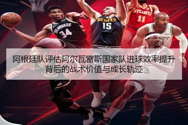 阿根廷队评估阿尔瓦雷斯国家队进球效率提升背后的战术价值与成长轨迹