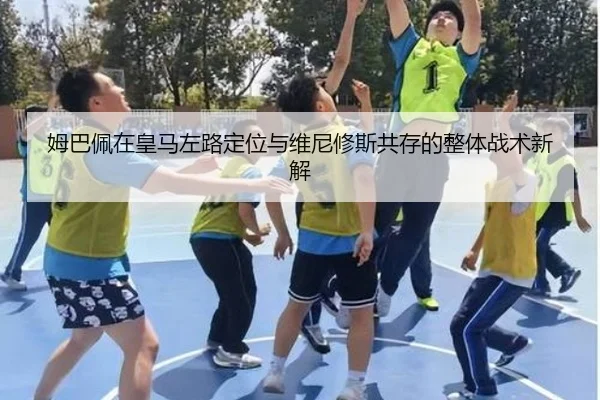 姆巴佩在皇马左路定位与维尼修斯共存的整体战术新解
