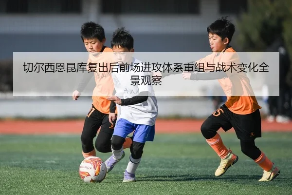 切尔西恩昆库复出后前场进攻体系重组与战术变化全景观察