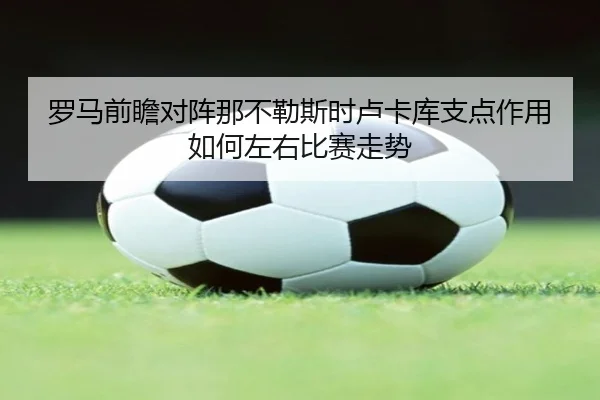 罗马前瞻对阵那不勒斯时卢卡库支点作用如何左右比赛走势