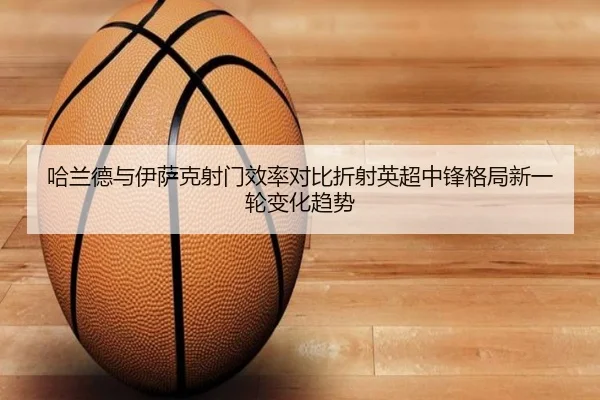 哈兰德与伊萨克射门效率对比折射英超中锋格局新一轮变化趋势